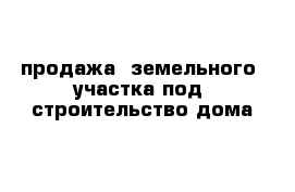 продажа  земельного  участка под  строительство дома